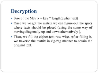 Decryption
 Size of the Matrix = key * length(cipher text)
 Once we’ve got the matrix we can figure-out the spots
where texts should be placed (using the same way of
moving diagonally up and down alternatively ).
 Then, we fill the cipher-text row wise. After filling it,
we traverse the matrix in zig-zag manner to obtain the
original text.
 