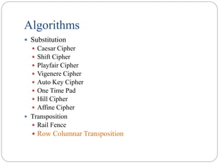 Algorithms
 Substitution
 Caesar Cipher
 Shift Cipher
 Playfair Cipher
 Vigenere Cipher
 Auto Key Cipher
 One Time Pad
 Hill Cipher
 Affine Cipher
 Transposition
 Rail Fence
 Row Columnar Transposition
 