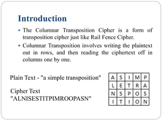 Introduction
 The Columnar Transposition Cipher is a form of
transposition cipher just like Rail Fence Cipher.
 Columnar Transposition involves writing the plaintext
out in rows, and then reading the ciphertext off in
columns one by one.
Plain Text - "a simple transposition"
Cipher Text
"ALNISESTITPIMROOPASN"
 