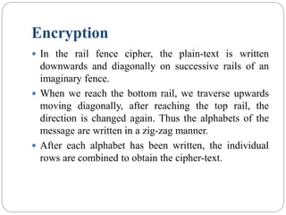 Encryption
 In the rail fence cipher, the plain-text is written
downwards and diagonally on successive rails of an
imaginary fence.
 When we reach the bottom rail, we traverse upwards
moving diagonally, after reaching the top rail, the
direction is changed again. Thus the alphabets of the
message are written in a zig-zag manner.
 After each alphabet has been written, the individual
rows are combined to obtain the cipher-text.
 