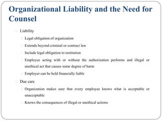 Organizational Liability and the Need for
Counsel
⚫ Liability
⚫ Legal obligation of organization
⚫ Extends beyond criminal or contract law
⚫ Include legal obligation to restitution
⚫ Employee acting with or without the authorization performs and illegal or
unethical act that causes some degree of harm
⚫ Employer can be held financially liable
⚫ Due care
⚫ Organization makes sure that every employee knows what is acceptable or
unacceptable
⚫ Knows the consequences of illegal or unethical actions
 