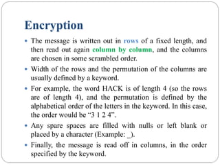 Encryption
 The message is written out in rows of a fixed length, and
then read out again column by column, and the columns
are chosen in some scrambled order.
 Width of the rows and the permutation of the columns are
usually defined by a keyword.
 For example, the word HACK is of length 4 (so the rows
are of length 4), and the permutation is defined by the
alphabetical order of the letters in the keyword. In this case,
the order would be “3 1 2 4”.
 Any spare spaces are filled with nulls or left blank or
placed by a character (Example: _).
 Finally, the message is read off in columns, in the order
specified by the keyword.
 