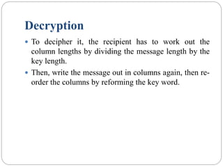 Decryption
 To decipher it, the recipient has to work out the
column lengths by dividing the message length by the
key length.
 Then, write the message out in columns again, then re-
order the columns by reforming the key word.
 