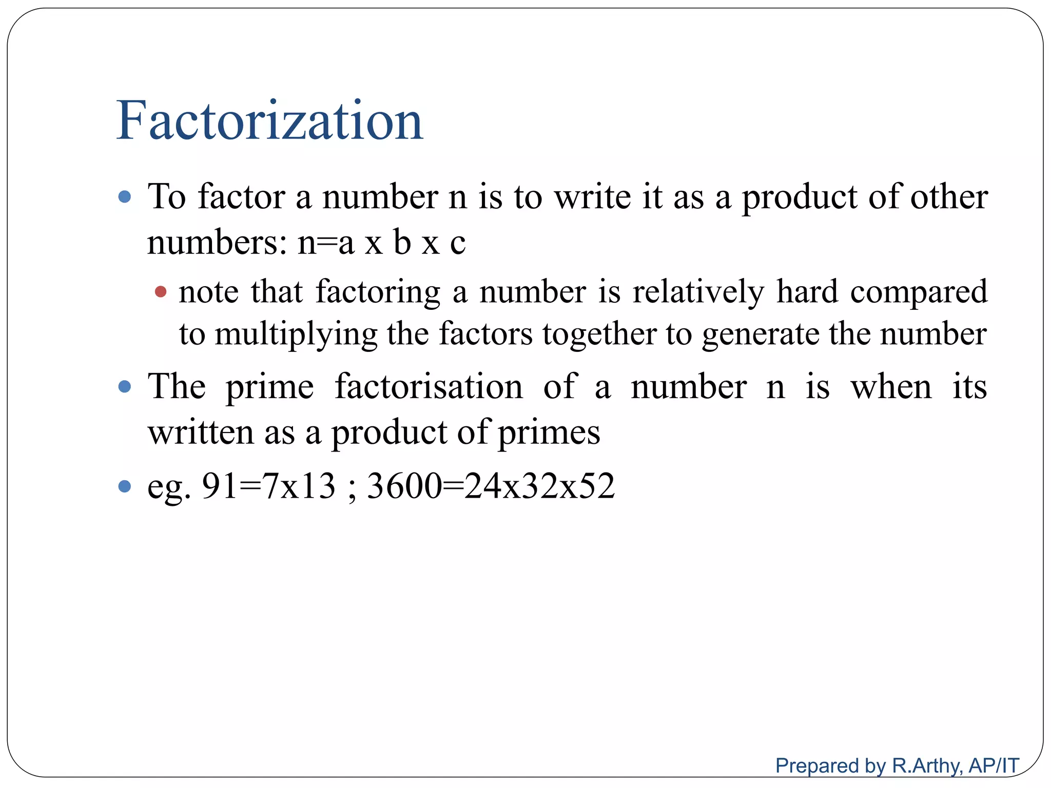 Factorization
 To factor a number n is to write it as a product of other
numbers: n=a x b x c
 note that factoring a number is relatively hard compared
to multiplying the factors together to generate the number
 The prime factorisation of a number n is when its
written as a product of primes
 eg. 91=7x13 ; 3600=24x32x52
Prepared by R.Arthy, AP/IT
 