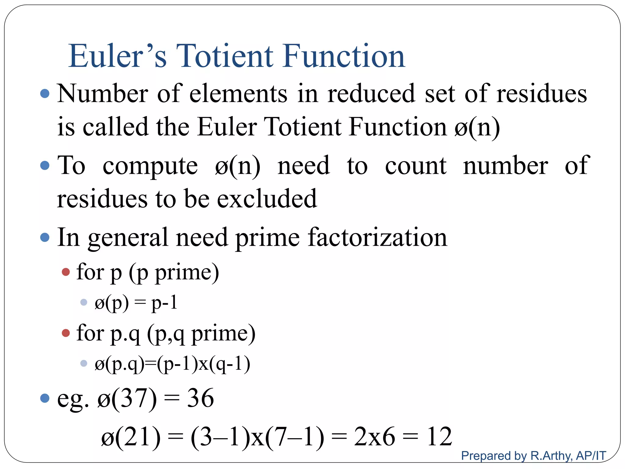 Euler‟s Totient Function
 Number of elements in reduced set of residues
is called the Euler Totient Function ø(n)
 To compute ø(n) need to count number of
residues to be excluded
 In general need prime factorization
 for p (p prime)
 ø(p) = p-1
 for p.q (p,q prime)
 ø(p.q)=(p-1)x(q-1)
 eg. ø(37) = 36
ø(21) = (3–1)x(7–1) = 2x6 = 12
Prepared by R.Arthy, AP/IT
 