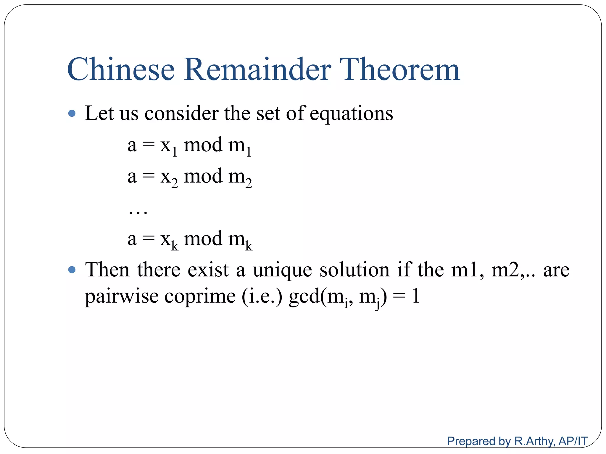 Chinese Remainder Theorem
 Let us consider the set of equations
a = x1 mod m1
a = x2 mod m2
…
a = xk mod mk
 Then there exist a unique solution if the m1, m2,.. are
pairwise coprime (i.e.) gcd(mi, mj) = 1
Prepared by R.Arthy, AP/IT
 
