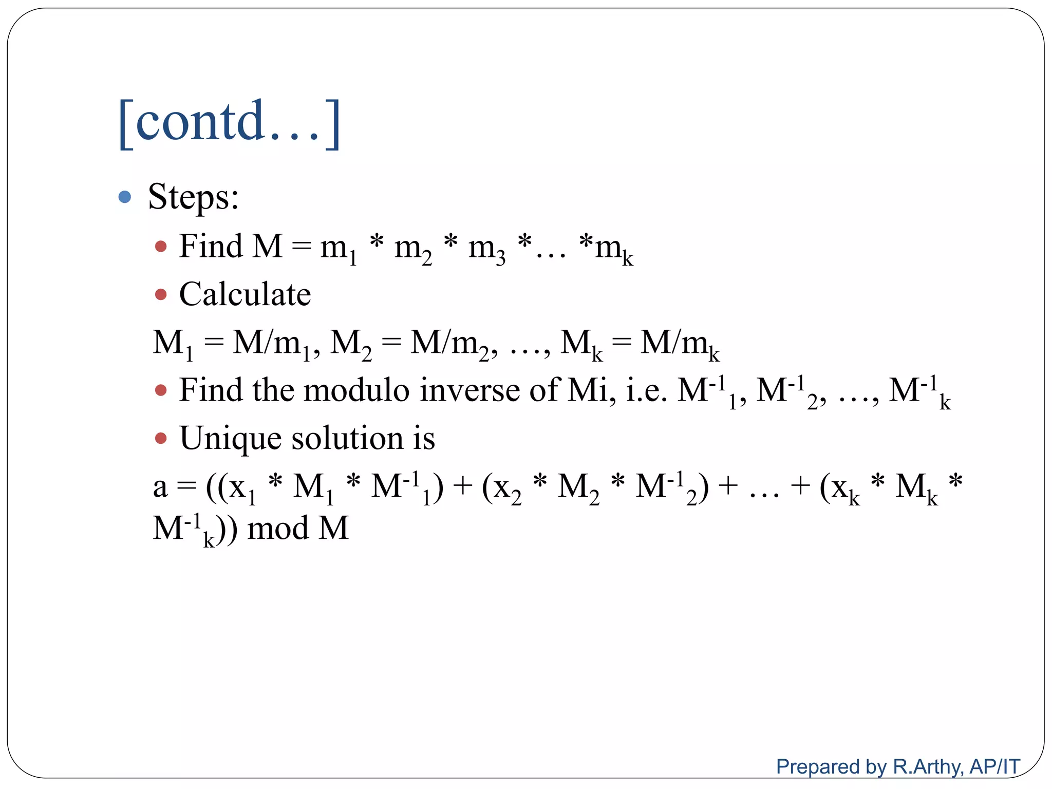 [contd…]
 Steps:
 Find M = m1 * m2 * m3 *… *mk
 Calculate
M1 = M/m1, M2 = M/m2, …, Mk = M/mk
 Find the modulo inverse of Mi, i.e. M-1
1, M-1
2, …, M-1
k
 Unique solution is
a = ((x1 * M1 * M-1
1) + (x2 * M2 * M-1
2) + … + (xk * Mk *
M-1
k)) mod M
Prepared by R.Arthy, AP/IT
 