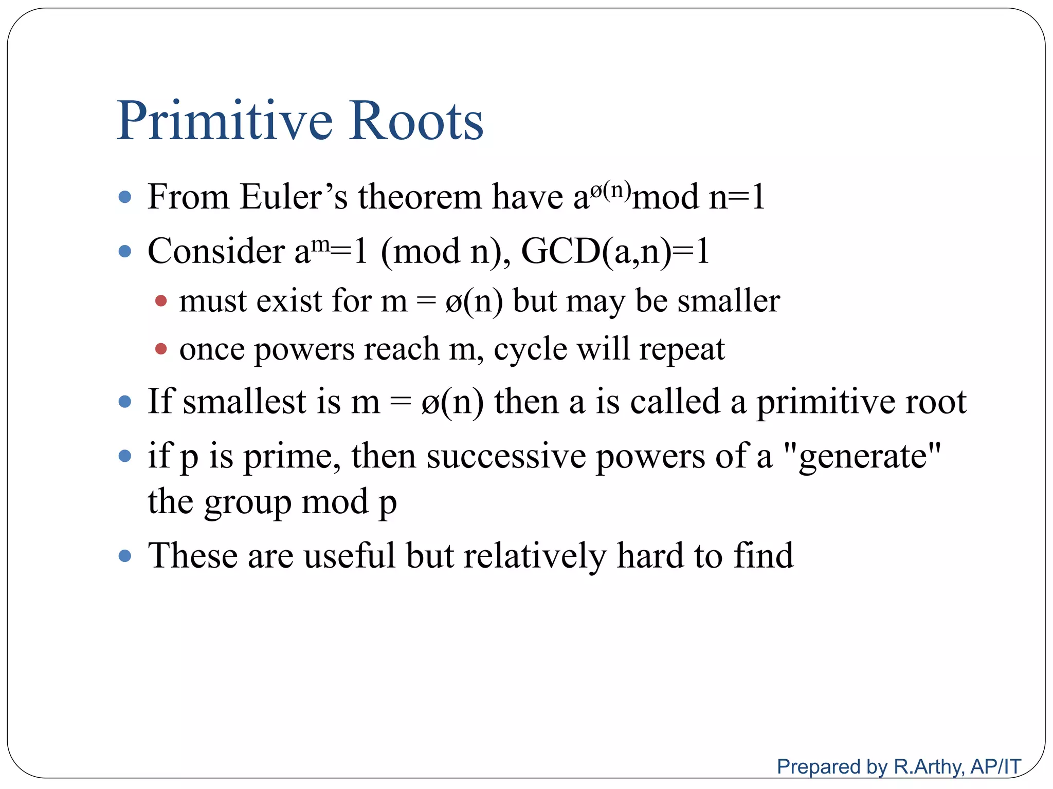Primitive Roots
 From Euler‟s theorem have aø(n)mod n=1
 Consider am=1 (mod n), GCD(a,n)=1
 must exist for m = ø(n) but may be smaller
 once powers reach m, cycle will repeat
 If smallest is m = ø(n) then a is called a primitive root
 if p is prime, then successive powers of a "generate"
the group mod p
 These are useful but relatively hard to find
Prepared by R.Arthy, AP/IT
 