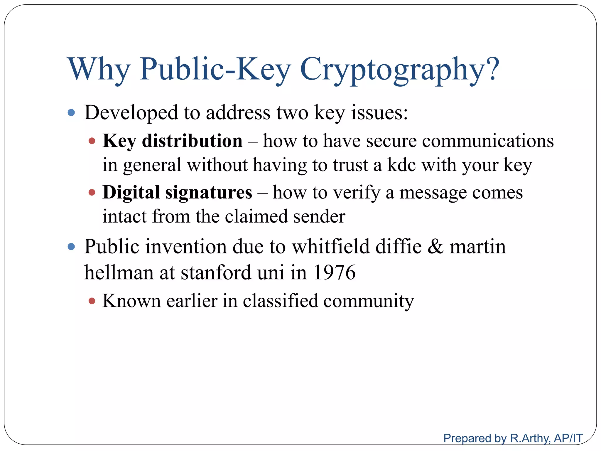 Why Public-Key Cryptography?
 Developed to address two key issues:
 Key distribution – how to have secure communications
in general without having to trust a kdc with your key
 Digital signatures – how to verify a message comes
intact from the claimed sender
 Public invention due to whitfield diffie & martin
hellman at stanford uni in 1976
 Known earlier in classified community
Prepared by R.Arthy, AP/IT
 