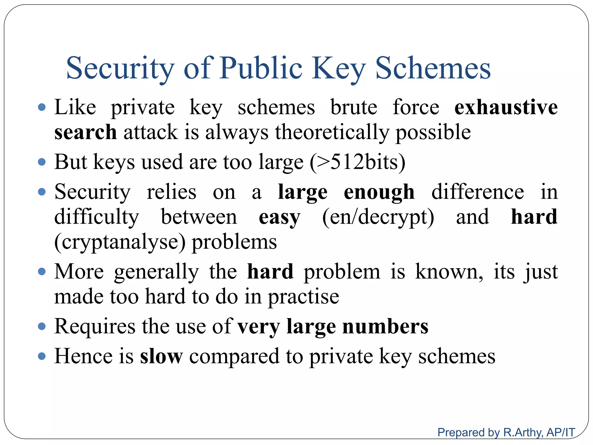 Security of Public Key Schemes
 Like private key schemes brute force exhaustive
search attack is always theoretically possible
 But keys used are too large (>512bits)
 Security relies on a large enough difference in
difficulty between easy (en/decrypt) and hard
(cryptanalyse) problems
 More generally the hard problem is known, its just
made too hard to do in practise
 Requires the use of very large numbers
 Hence is slow compared to private key schemes
Prepared by R.Arthy, AP/IT
 