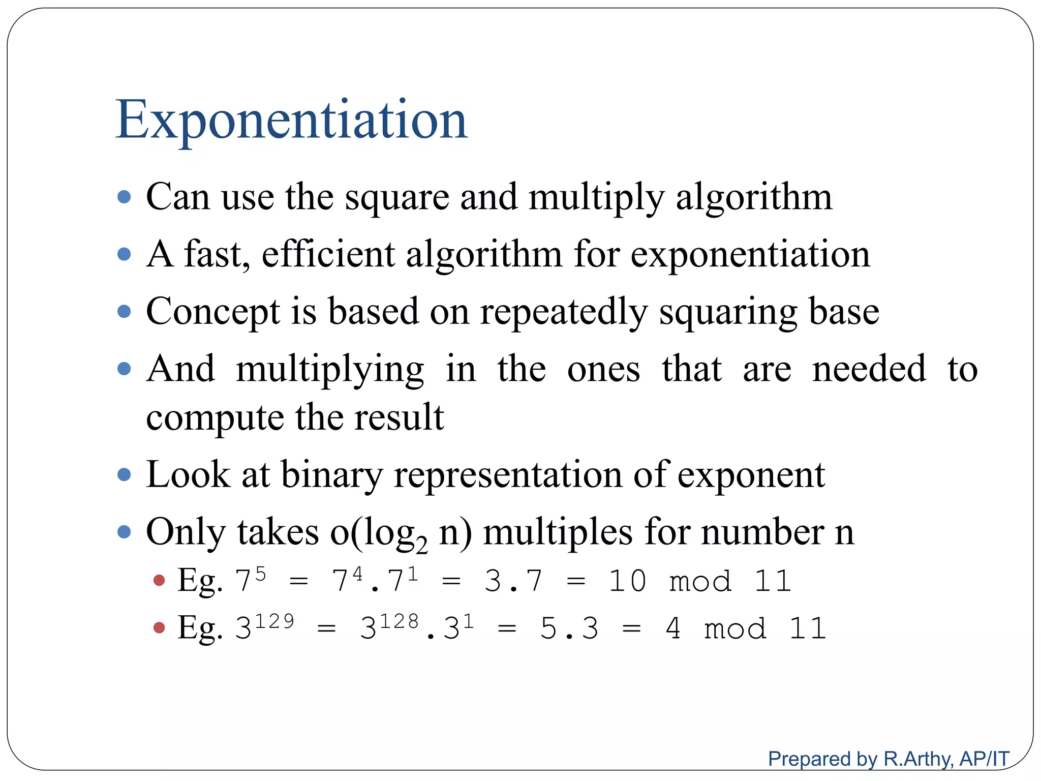 Exponentiation
 Can use the square and multiply algorithm
 A fast, efficient algorithm for exponentiation
 Concept is based on repeatedly squaring base
 And multiplying in the ones that are needed to
compute the result
 Look at binary representation of exponent
 Only takes o(log2 n) multiples for number n
 Eg. 75 = 74.71 = 3.7 = 10 mod 11
 Eg. 3129 = 3128.31 = 5.3 = 4 mod 11
Prepared by R.Arthy, AP/IT
 