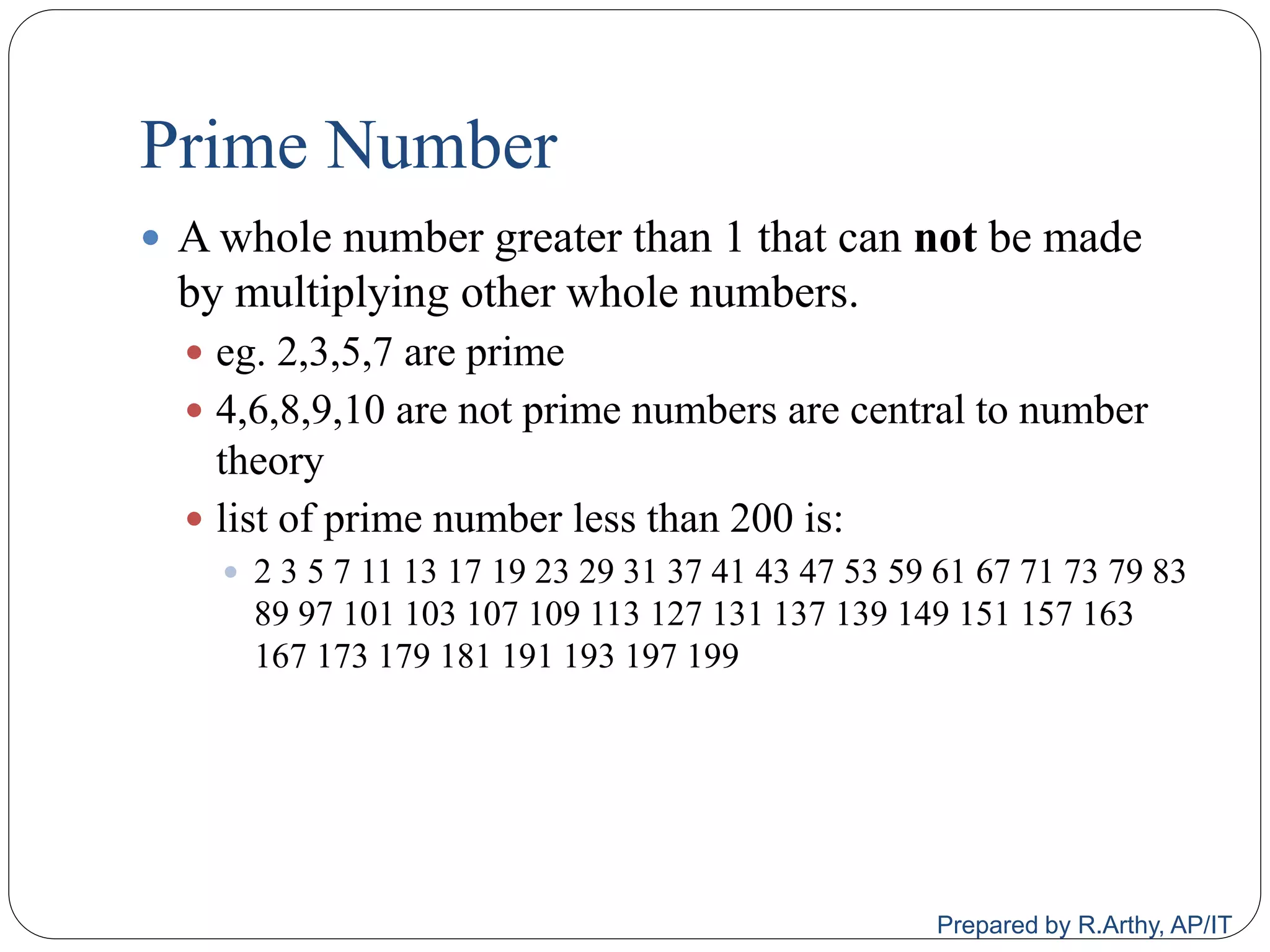 Prime Number
 A whole number greater than 1 that can not be made
by multiplying other whole numbers.
 eg. 2,3,5,7 are prime
 4,6,8,9,10 are not prime numbers are central to number
theory
 list of prime number less than 200 is:
 2 3 5 7 11 13 17 19 23 29 31 37 41 43 47 53 59 61 67 71 73 79 83
89 97 101 103 107 109 113 127 131 137 139 149 151 157 163
167 173 179 181 191 193 197 199
Prepared by R.Arthy, AP/IT
 
