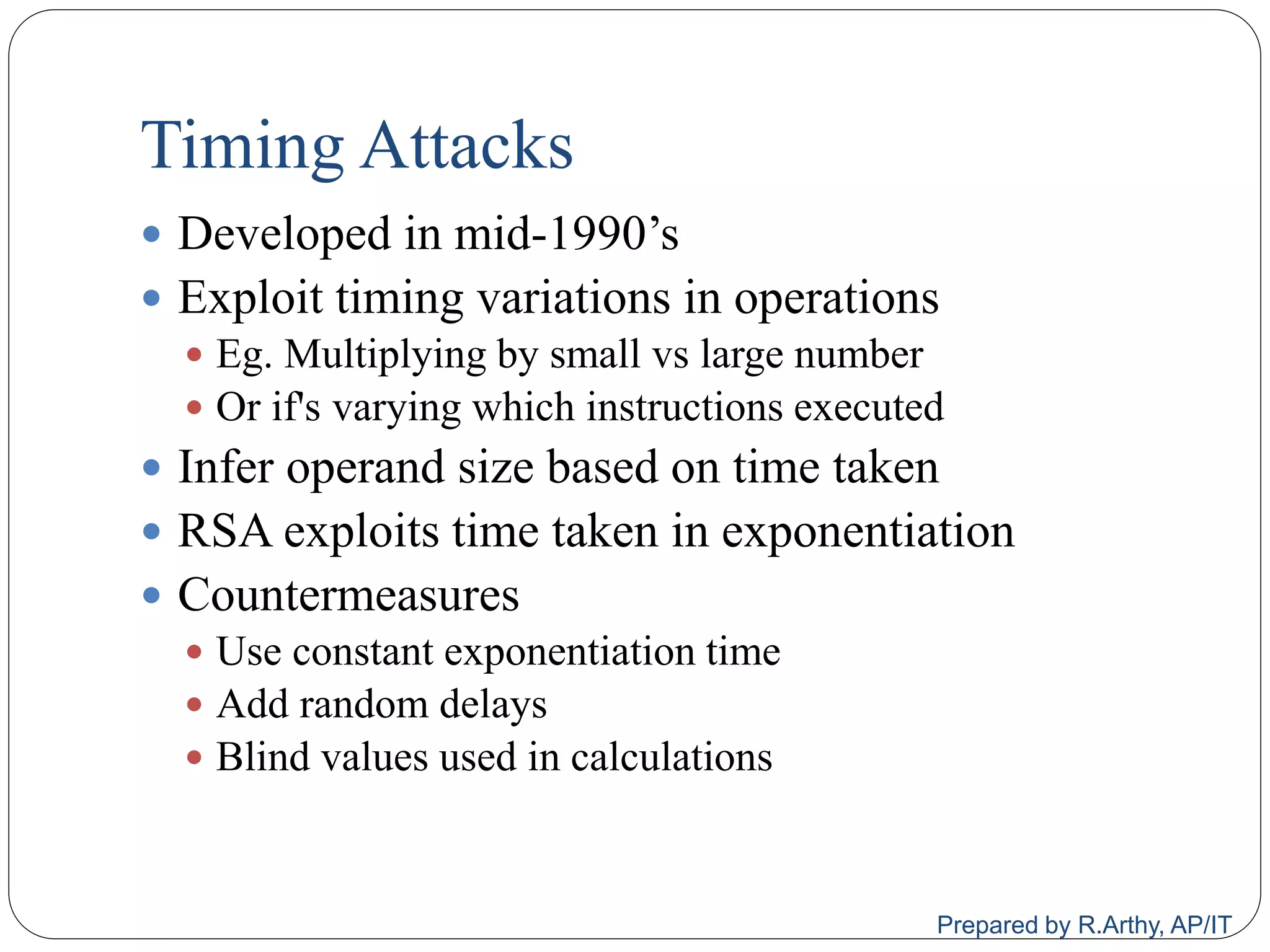 Timing Attacks
 Developed in mid-1990‟s
 Exploit timing variations in operations
 Eg. Multiplying by small vs large number
 Or if's varying which instructions executed
 Infer operand size based on time taken
 RSA exploits time taken in exponentiation
 Countermeasures
 Use constant exponentiation time
 Add random delays
 Blind values used in calculations
Prepared by R.Arthy, AP/IT
 