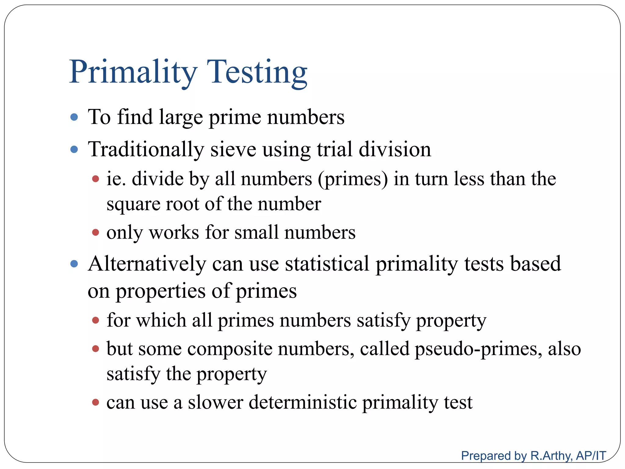 Primality Testing
 To find large prime numbers
 Traditionally sieve using trial division
 ie. divide by all numbers (primes) in turn less than the
square root of the number
 only works for small numbers
 Alternatively can use statistical primality tests based
on properties of primes
 for which all primes numbers satisfy property
 but some composite numbers, called pseudo‐primes, also
satisfy the property
 can use a slower deterministic primality test
Prepared by R.Arthy, AP/IT
 