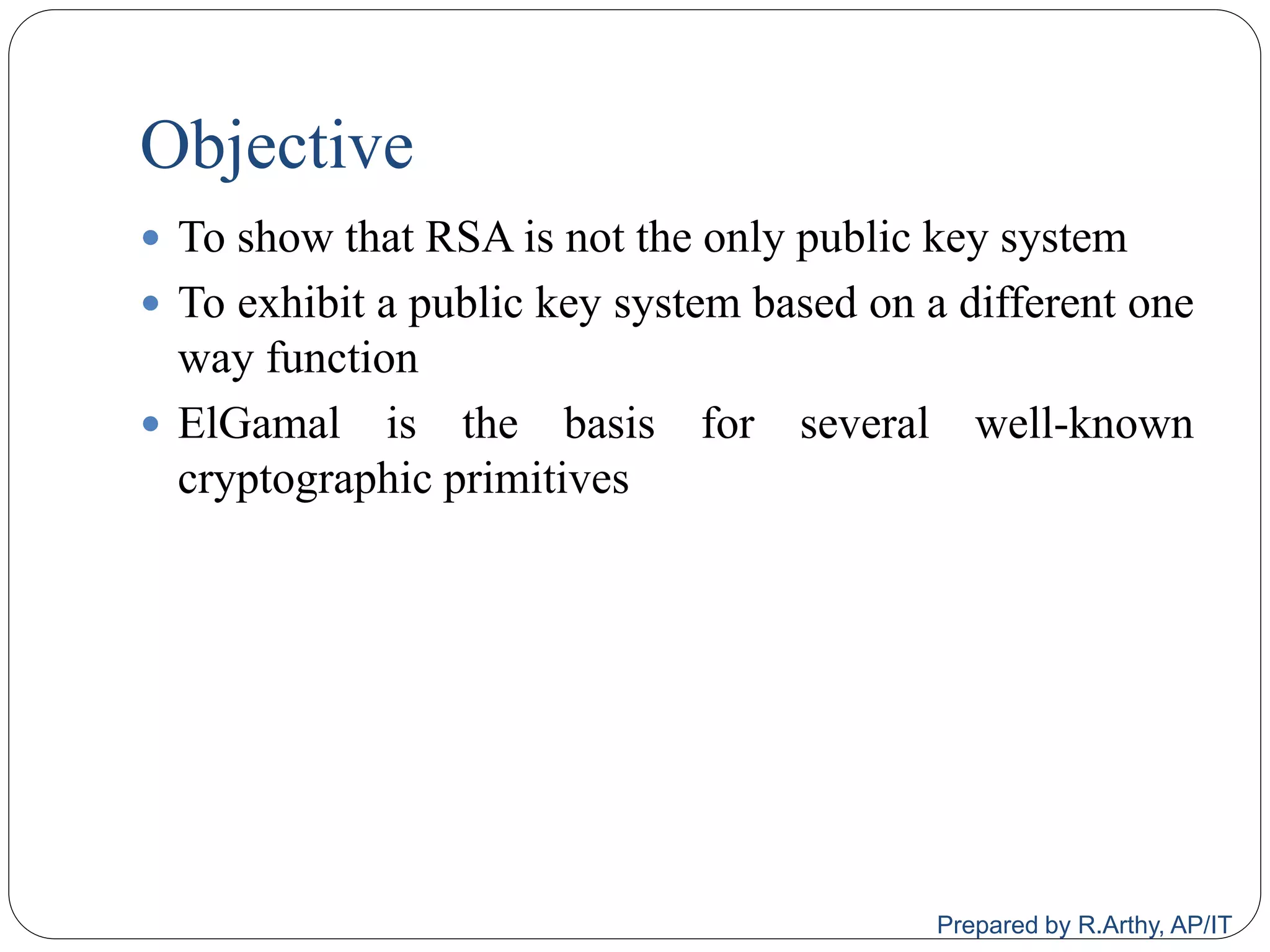 Objective
 To show that RSA is not the only public key system
 To exhibit a public key system based on a different one
way function
 ElGamal is the basis for several well-known
cryptographic primitives
Prepared by R.Arthy, AP/IT
 