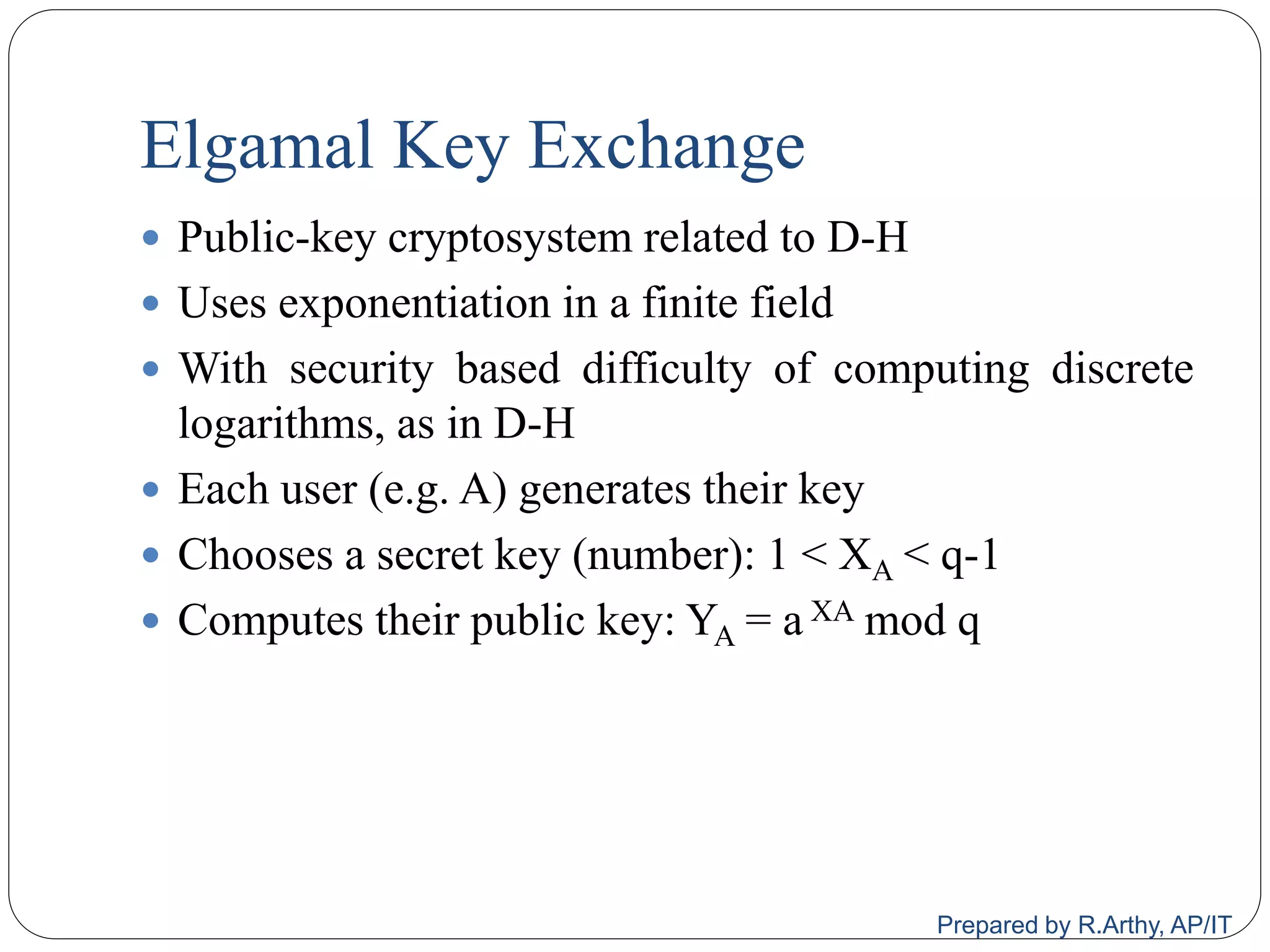 Elgamal Key Exchange
 Public-key cryptosystem related to D-H
 Uses exponentiation in a finite field
 With security based difficulty of computing discrete
logarithms, as in D-H
 Each user (e.g. A) generates their key
 Chooses a secret key (number): 1 < XA < q-1
 Computes their public key: YA = a XA mod q
Prepared by R.Arthy, AP/IT
 