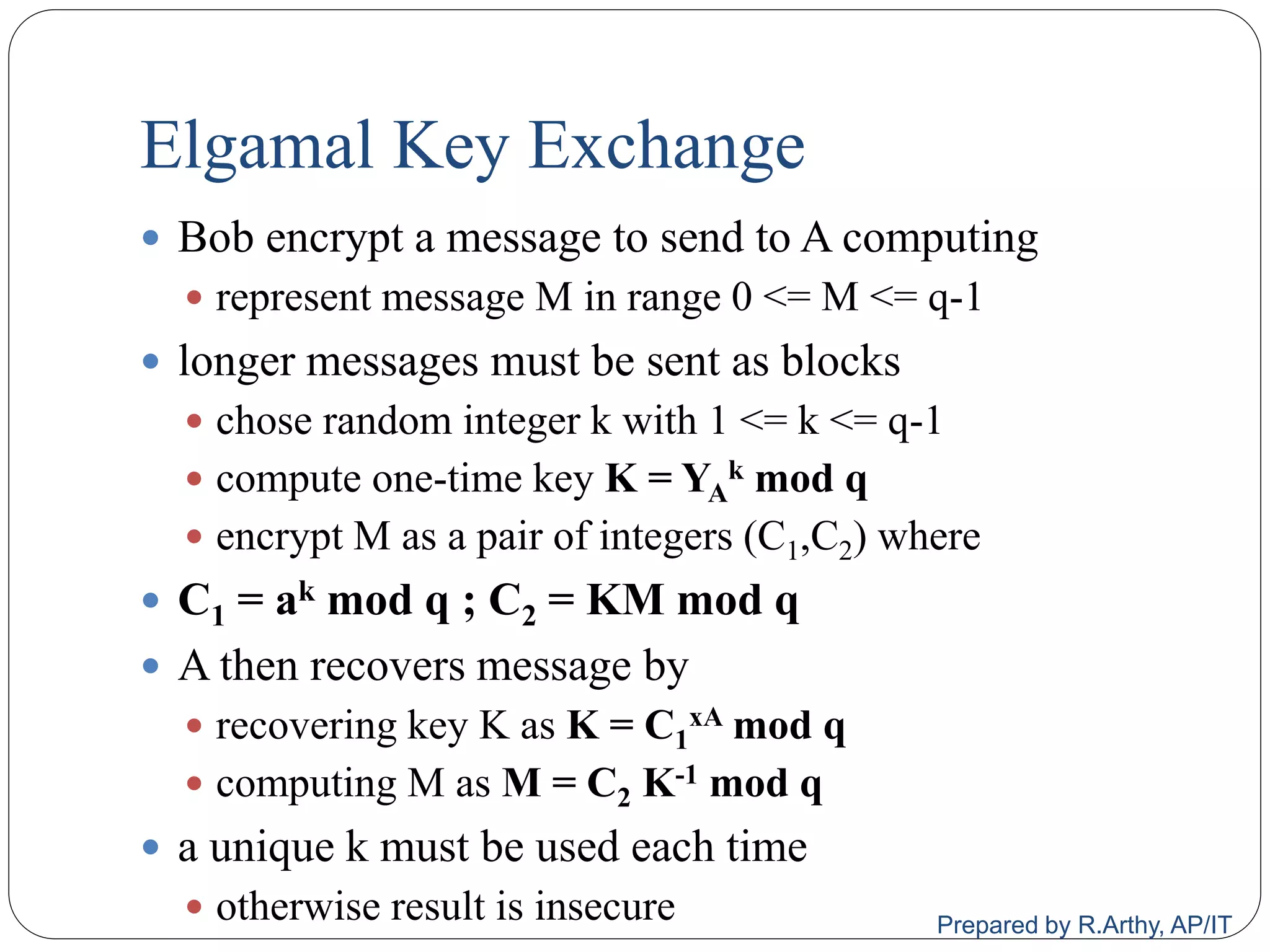 Elgamal Key Exchange
 Bob encrypt a message to send to A computing
 represent message M in range 0 <= M <= q-1
 longer messages must be sent as blocks
 chose random integer k with 1 <= k <= q-1
 compute one-time key K = YA
k mod q
 encrypt M as a pair of integers (C1,C2) where
 C1 = ak mod q ; C2 = KM mod q
 A then recovers message by
 recovering key K as K = C1
xA mod q
 computing M as M = C2 K-1 mod q
 a unique k must be used each time
 otherwise result is insecure Prepared by R.Arthy, AP/IT
 
