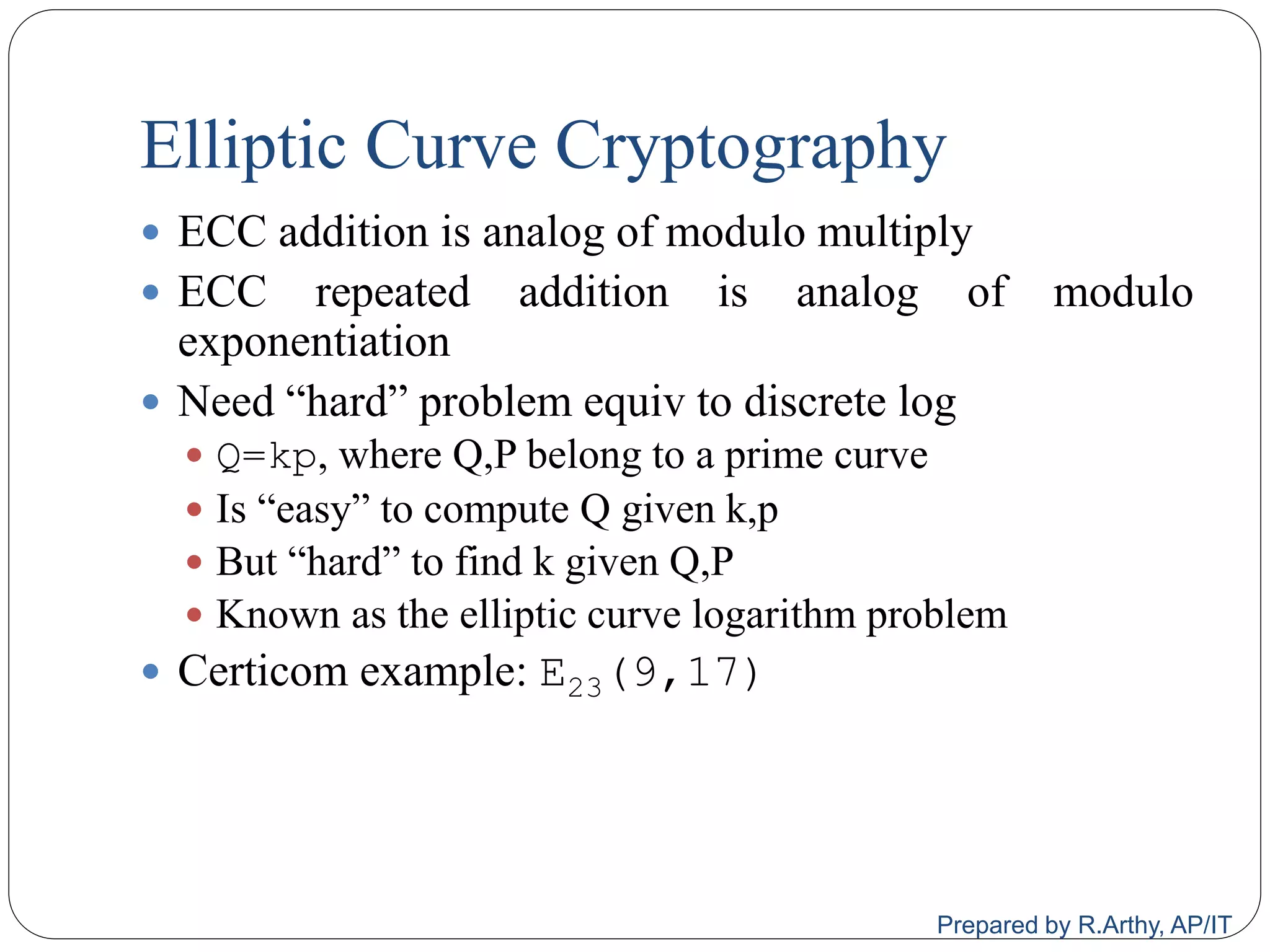 Elliptic Curve Cryptography
 ECC addition is analog of modulo multiply
 ECC repeated addition is analog of modulo
exponentiation
 Need “hard” problem equiv to discrete log
 Q=kp, where Q,P belong to a prime curve
 Is “easy” to compute Q given k,p
 But “hard” to find k given Q,P
 Known as the elliptic curve logarithm problem
 Certicom example: E23(9,17)
Prepared by R.Arthy, AP/IT
 
