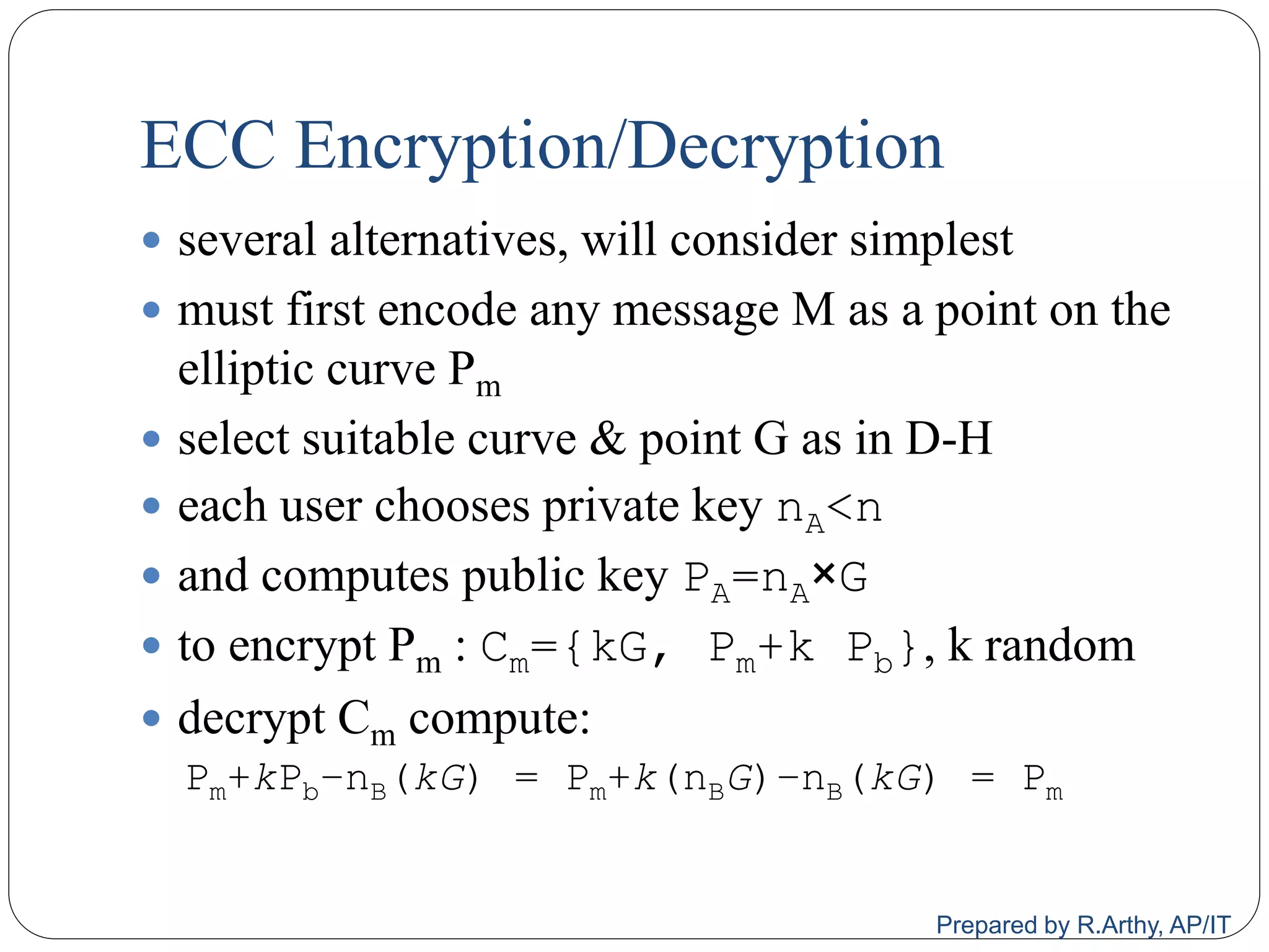 ECC Encryption/Decryption
 several alternatives, will consider simplest
 must first encode any message M as a point on the
elliptic curve Pm
 select suitable curve & point G as in D-H
 each user chooses private key nA<n
 and computes public key PA=nA×G
 to encrypt Pm : Cm={kG, Pm+k Pb}, k random
 decrypt Cm compute:
Pm+kPb–nB(kG) = Pm+k(nBG)–nB(kG) = Pm
Prepared by R.Arthy, AP/IT
 