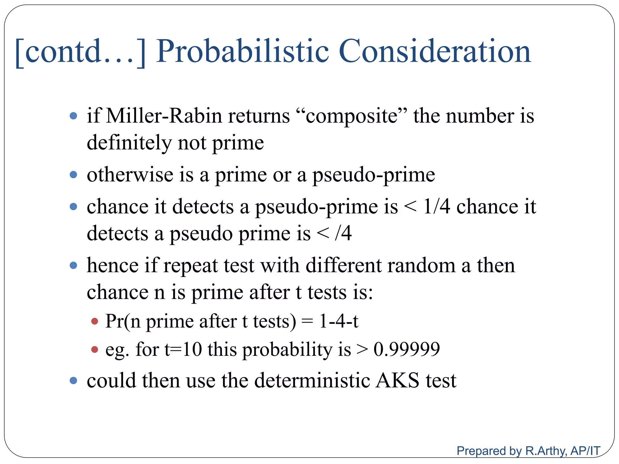 [contd…] Probabilistic Consideration
 if Miller‐Rabin returns “composite” the number is
definitely not prime
 otherwise is a prime or a pseudo‐prime
 chance it detects a pseudo‐prime is < 1/4 chance it
detects a pseudo prime is < /4
 hence if repeat test with different random a then
chance n is prime after t tests is:
 Pr(n prime after t tests) = 1‐4‐t
 eg. for t=10 this probability is > 0.99999
 could then use the deterministic AKS test
Prepared by R.Arthy, AP/IT
 