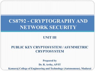UNIT III
PUBLIC KEY CRYPTOSYSTEM / ASYMMETRIC
CRYPTOSYSTEM
Prepared by
Dr. R. Arthy, AP/IT
Kamaraj College of Engineering and Technology (Autonomous), Madurai
CS8792 - CRYPTOGRAPHY AND
NETWORK SECURITY
 