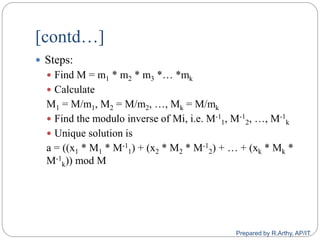 [contd…]
 Steps:
 Find M = m1 * m2 * m3 *… *mk
 Calculate
M1 = M/m1, M2 = M/m2, …, Mk = M/mk
 Find the modulo inverse of Mi, i.e. M-1
1, M-1
2, …, M-1
k
 Unique solution is
a = ((x1 * M1 * M-1
1) + (x2 * M2 * M-1
2) + … + (xk * Mk *
M-1
k)) mod M
Prepared by R.Arthy, AP/IT
 