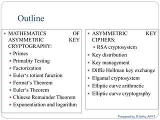Outline
 MATHEMATICS OF
ASYMMETRIC KEY
CRYPTOGRAPHY:
 Primes
 Primality Testing
 Factorization
 Euler„s totient function
 Fermat„s Theorem
 Euler„s Theorem
 Chinese Remainder Theorem
 Exponentiation and logarithm
 ASYMMETRIC KEY
CIPHERS:
 RSA cryptosystem
 Key distribution
 Key management
 Diffie Hellman key exchange
 Elgamal cryptosystem
 Elliptic curve arithmetic
 Elliptic curve cryptography
Prepared by R.Arthy, AP/IT
 