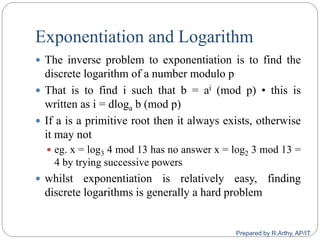 Exponentiation and Logarithm
 The inverse problem to exponentiation is to find the
discrete logarithm of a number modulo p
 That is to find i such that b = ai (mod p) • this is
written as i = dloga b (mod p)
 If a is a primitive root then it always exists, otherwise
it may not
 eg. x = log3 4 mod 13 has no answer x = log2 3 mod 13 =
4 by trying successive powers
 whilst exponentiation is relatively easy, finding
discrete logarithms is generally a hard problem
Prepared by R.Arthy, AP/IT
 