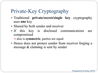 Private-Key Cryptography
 Traditional private/secret/single key cryptography
uses one key
 Shared by both sender and receiver
 If this key is disclosed communications are
compromised
 also is symmetric, parties are equal
 Hence does not protect sender from receiver forging a
message & claiming is sent by sender
Prepared by R.Arthy, AP/IT
 