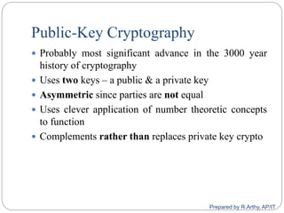 Public-Key Cryptography
 Probably most significant advance in the 3000 year
history of cryptography
 Uses two keys – a public & a private key
 Asymmetric since parties are not equal
 Uses clever application of number theoretic concepts
to function
 Complements rather than replaces private key crypto
Prepared by R.Arthy, AP/IT
 