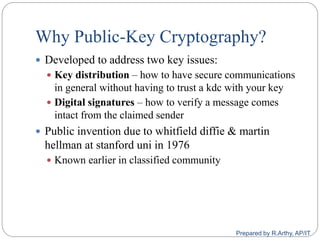 Why Public-Key Cryptography?
 Developed to address two key issues:
 Key distribution – how to have secure communications
in general without having to trust a kdc with your key
 Digital signatures – how to verify a message comes
intact from the claimed sender
 Public invention due to whitfield diffie & martin
hellman at stanford uni in 1976
 Known earlier in classified community
Prepared by R.Arthy, AP/IT
 