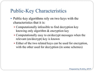 Public-Key Characteristics
 Public-key algorithms rely on two keys with the
characteristics that it is:
 Computationally infeasible to find decryption key
knowing only algorithm & encryption key
 Computationally easy to en/decrypt messages when the
relevant (en/decrypt) key is known
 Either of the two related keys can be used for encryption,
with the other used for decryption (in some schemes)
Prepared by R.Arthy, AP/IT
 