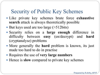 Security of Public Key Schemes
 Like private key schemes brute force exhaustive
search attack is always theoretically possible
 But keys used are too large (>512bits)
 Security relies on a large enough difference in
difficulty between easy (en/decrypt) and hard
(cryptanalyse) problems
 More generally the hard problem is known, its just
made too hard to do in practise
 Requires the use of very large numbers
 Hence is slow compared to private key schemes
Prepared by R.Arthy, AP/IT
 