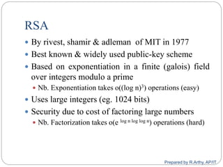 RSA
 By rivest, shamir & adleman of MIT in 1977
 Best known & widely used public-key scheme
 Based on exponentiation in a finite (galois) field
over integers modulo a prime
 Nb. Exponentiation takes o((log n)3) operations (easy)
 Uses large integers (eg. 1024 bits)
 Security due to cost of factoring large numbers
 Nb. Factorization takes o(e log n log log n) operations (hard)
Prepared by R.Arthy, AP/IT
 