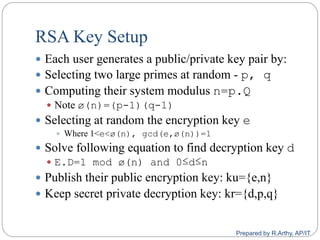 RSA Key Setup
 Each user generates a public/private key pair by:
 Selecting two large primes at random - p, q
 Computing their system modulus n=p.Q
 Note ø(n)=(p-1)(q-1)
 Selecting at random the encryption key e
 Where 1<e<ø(n), gcd(e,ø(n))=1
 Solve following equation to find decryption key d
 E.D=1 mod ø(n) and 0≤d≤n
 Publish their public encryption key: ku={e,n}
 Keep secret private decryption key: kr={d,p,q}
Prepared by R.Arthy, AP/IT
 