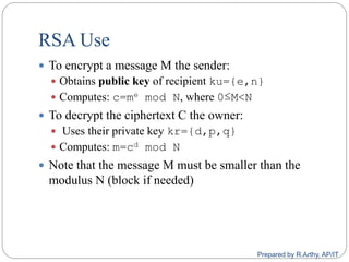 RSA Use
 To encrypt a message M the sender:
 Obtains public key of recipient ku={e,n}
 Computes: c=me mod N, where 0≤M<N
 To decrypt the ciphertext C the owner:
 Uses their private key kr={d,p,q}
 Computes: m=cd mod N
 Note that the message M must be smaller than the
modulus N (block if needed)
Prepared by R.Arthy, AP/IT
 