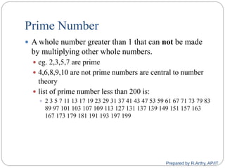 Prime Number
 A whole number greater than 1 that can not be made
by multiplying other whole numbers.
 eg. 2,3,5,7 are prime
 4,6,8,9,10 are not prime numbers are central to number
theory
 list of prime number less than 200 is:
 2 3 5 7 11 13 17 19 23 29 31 37 41 43 47 53 59 61 67 71 73 79 83
89 97 101 103 107 109 113 127 131 137 139 149 151 157 163
167 173 179 181 191 193 197 199
Prepared by R.Arthy, AP/IT
 