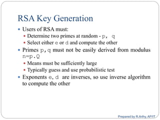 RSA Key Generation
 Users of RSA must:
 Determine two primes at random - p, q
 Select either e or d and compute the other
 Primes p,q must not be easily derived from modulus
n=p.Q
 Means must be sufficiently large
 Typically guess and use probabilistic test
 Exponents e, d are inverses, so use inverse algorithm
to compute the other
Prepared by R.Arthy, AP/IT
 
