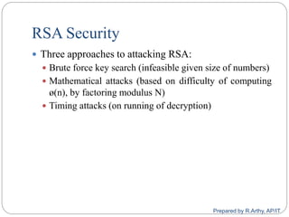 RSA Security
 Three approaches to attacking RSA:
 Brute force key search (infeasible given size of numbers)
 Mathematical attacks (based on difficulty of computing
ø(n), by factoring modulus N)
 Timing attacks (on running of decryption)
Prepared by R.Arthy, AP/IT
 