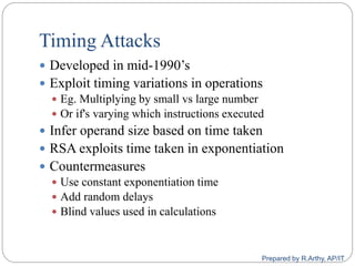 Timing Attacks
 Developed in mid-1990‟s
 Exploit timing variations in operations
 Eg. Multiplying by small vs large number
 Or if's varying which instructions executed
 Infer operand size based on time taken
 RSA exploits time taken in exponentiation
 Countermeasures
 Use constant exponentiation time
 Add random delays
 Blind values used in calculations
Prepared by R.Arthy, AP/IT
 