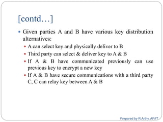 [contd…]
 Given parties A and B have various key distribution
alternatives:
 A can select key and physically deliver to B
 Third party can select & deliver key to A & B
 If A & B have communicated previously can use
previous key to encrypt a new key
 If A & B have secure communications with a third party
C, C can relay key between A & B
Prepared by R.Arthy, AP/IT
 