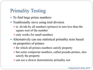 Primality Testing
 To find large prime numbers
 Traditionally sieve using trial division
 ie. divide by all numbers (primes) in turn less than the
square root of the number
 only works for small numbers
 Alternatively can use statistical primality tests based
on properties of primes
 for which all primes numbers satisfy property
 but some composite numbers, called pseudo‐primes, also
satisfy the property
 can use a slower deterministic primality test
Prepared by R.Arthy, AP/IT
 