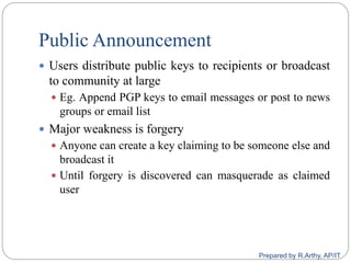 Public Announcement
 Users distribute public keys to recipients or broadcast
to community at large
 Eg. Append PGP keys to email messages or post to news
groups or email list
 Major weakness is forgery
 Anyone can create a key claiming to be someone else and
broadcast it
 Until forgery is discovered can masquerade as claimed
user
Prepared by R.Arthy, AP/IT
 