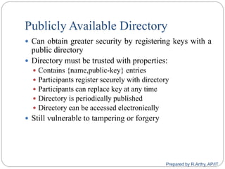 Publicly Available Directory
 Can obtain greater security by registering keys with a
public directory
 Directory must be trusted with properties:
 Contains {name,public-key} entries
 Participants register securely with directory
 Participants can replace key at any time
 Directory is periodically published
 Directory can be accessed electronically
 Still vulnerable to tampering or forgery
Prepared by R.Arthy, AP/IT
 