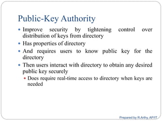 Public-Key Authority
 Improve security by tightening control over
distribution of keys from directory
 Has properties of directory
 And requires users to know public key for the
directory
 Then users interact with directory to obtain any desired
public key securely
 Does require real-time access to directory when keys are
needed
Prepared by R.Arthy, AP/IT
 