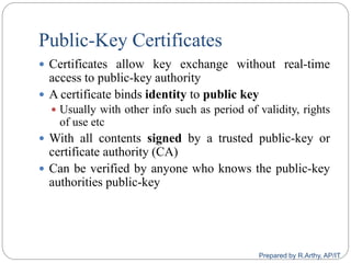 Public-Key Certificates
 Certificates allow key exchange without real-time
access to public-key authority
 A certificate binds identity to public key
 Usually with other info such as period of validity, rights
of use etc
 With all contents signed by a trusted public-key or
certificate authority (CA)
 Can be verified by anyone who knows the public-key
authorities public-key
Prepared by R.Arthy, AP/IT
 
