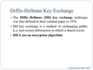 Diffie-Hellman Key Exchange
 The Diffie–Hellman (DH) key exchange technique
was first defined in their seminal paper in 1976.
 DH key exchange is a method of exchanging public
(i.e. non-secret) information to obtain a shared secret.
 DH is not an encryption algorithm.
Prepared by R.Arthy, AP/IT
 