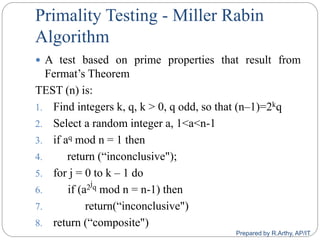 Primality Testing - Miller Rabin
Algorithm
 A test based on prime properties that result from
Fermat‟s Theorem
TEST (n) is:
1. Find integers k, q, k > 0, q odd, so that (n–1)=2kq
2. Select a random integer a, 1<a<n-1
3. if aq mod n = 1 then
4. return (“inconclusive");
5. for j = 0 to k – 1 do
6. if (a2jq mod n = n-1) then
7. return(“inconclusive")
8. return (“composite")
Prepared by R.Arthy, AP/IT
 