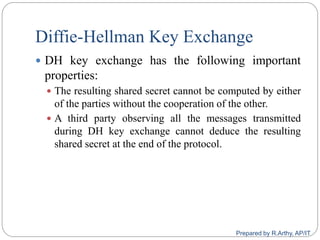 Diffie-Hellman Key Exchange
 DH key exchange has the following important
properties:
 The resulting shared secret cannot be computed by either
of the parties without the cooperation of the other.
 A third party observing all the messages transmitted
during DH key exchange cannot deduce the resulting
shared secret at the end of the protocol.
Prepared by R.Arthy, AP/IT
 