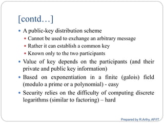 [contd…]
 A public-key distribution scheme
 Cannot be used to exchange an arbitrary message
 Rather it can establish a common key
 Known only to the two participants
 Value of key depends on the participants (and their
private and public key information)
 Based on exponentiation in a finite (galois) field
(modulo a prime or a polynomial) - easy
 Security relies on the difficulty of computing discrete
logarithms (similar to factoring) – hard
Prepared by R.Arthy, AP/IT
 